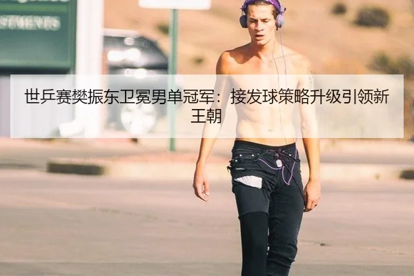 世乒赛樊振东卫冕男单冠军：接发球策略升级引领新王朝