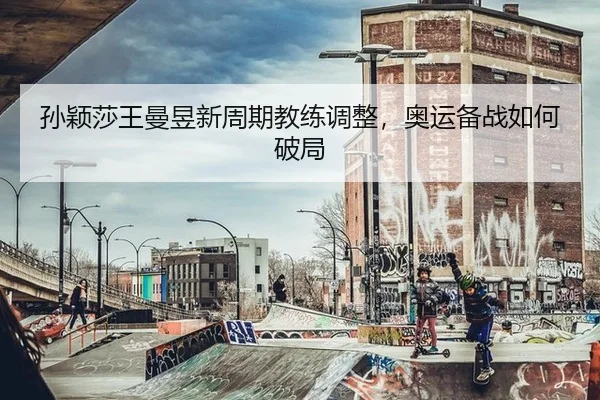 孙颖莎王曼昱新周期教练调整，奥运备战如何破局