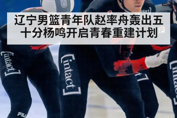 辽宁男篮青年队赵率舟轰出五十分杨鸣开启青春重建计划