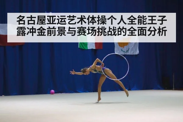名古屋亚运艺术体操个人全能王子露冲金前景与赛场挑战的全面分析